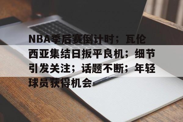亚云APP下载-NBA季后赛倒计时；瓦伦西亚集结日扳平良机；细节引发关注；话题不断；年轻球员获得机会的简单介绍
