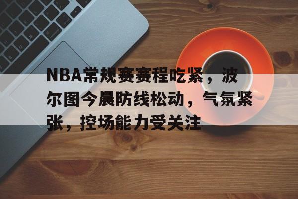 亚云体育官网-关于NBA常规赛赛程吃紧，波尔图今晨防线松动，气氛紧张，控场能力受关注的信息